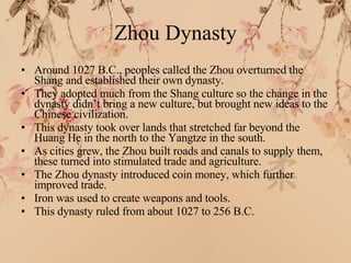Zhou Dynasty Around 1027 B.C., peoples called the Zhou overturned the Shang and established their own dynasty. They adopted much from the Shang culture so the change in the dynasty didn’t bring a new culture, but brought new ideas to the Chinese civilization. This dynasty took over lands that stretched far beyond the Huang He in the north to the Yangtze in the south. As cities grew, the Zhou built roads and canals to supply them, these turned into stimulated trade and agriculture. The Zhou dynasty introduced coin money, which further improved trade. Iron was used to create weapons and tools. This dynasty ruled from about 1027 to 256 B.C. 