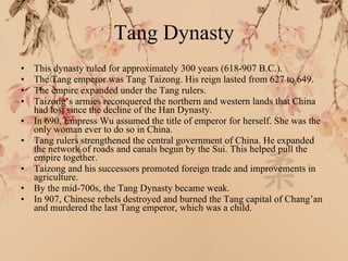 Tang Dynasty This dynasty ruled for approximately 300 years (618-907 B.C.). The Tang emperor was Tang Taizong. His reign lasted from 627 to 649. The empire expanded under the Tang rulers. Taizong’s armies reconquered the northern and western lands that China had lost since the decline of the Han Dynasty. In 690, Empress Wu assumed the title of emperor for herself. She was the only woman ever to do so in China. Tang rulers strengthened the central government of China. He expanded the network of roads and canals begun by the Sui. This helped pull the empire together. Taizong and his successors promoted foreign trade and improvements in agriculture. By the mid-700s, the Tang Dynasty became weak. In 907, Chinese rebels destroyed and burned the Tang capital of Chang’an and murdered the last Tang emperor, which was a child. 