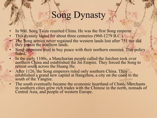Song Dynasty In 960, Song Taizu reunited China. He was the first Song emperor. This dynasty lasted for about three centuries (960-1279 B.C.). The Song armies never regained the western lands lost after 751 nor did they regain the northern lands. Song emperors tried to buy peace with their northern enemies. This policy failed. In the early 1100s, a Manchurian people called the Jurchen took over northern China and established the Jin Empire. They forced the Song to retreat south across the Huang He. After 1126, the Song emperors ruled only southern China. They established a grand new capital at Hangzhou, a city on the coast to the south of the Yangtze. The south eventually became the economic heartland of China. Merchants in southern cities grew rich trades with the Chinese in the north, nomads of Central Asia, and people of western Europe. 