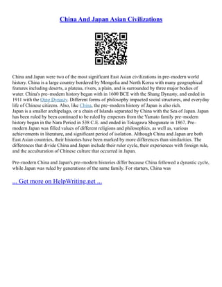 China And Japan Asian Civilizations
China and Japan were two of the most significant East Asian civilizations in pre–modern world
history. China is a large country bordered by Mongolia and North Korea with many geographical
features including deserts, a plateau, rivers, a plain, and is surrounded by three major bodies of
water. China's pre–modern history began with in 1600 BCE with the Shang Dynasty, and ended in
1911 with the Qing Dynasty. Different forms of philosophy impacted social structures, and everyday
life of Chinese citizens. Also, like China, the pre–modern history of Japan is also rich.
Japan is a smaller archipelago, or a chain of Islands separated by China with the Sea of Japan. Japan
has been ruled by been continued to be ruled by emperors from the Yamato family pre–modern
history began in the Nara Period in 538 C.E. and ended in Tokugawa Shogunate in 1867. Pre–
modern Japan was filled values of different religions and philosophies, as well as, various
achievements in literature, and significant period of isolation. Although China and Japan are both
East Asian countries, their histories have been marked by more differences than similarities. The
differences that divide China and Japan include their ruler cycle, their experiences with foreign rule,
and the acculturation of Chinese culture that occurred in Japan.
Pre–modern China and Japan's pre–modern histories differ because China followed a dynastic cycle,
while Japan was ruled by generations of the same family. For starters, China was
... Get more on HelpWriting.net ...
 