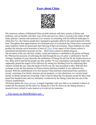 Essay about China
The numerous cultures of Mainland China are both intricate with their systems of deities and
traditions, and yet humble with their ways of life and survival. China is located in the midst of high
lands, plateaus, canyons and numerous river systems. In coinciding with the difficult landscapes in
which they live, the Chinese people have managed to generally abide by the natural protocols of the
land. Throughout their approximately five thousand years of civilization the Chinese have concocted
many traditions which are based upon their thriving in their environment. These traditions are what
produce the intricate social structures of most of China. Every aspect of the Chinese culture is
interrelated and therefore necessary for the ... Show more content on Helpwriting.net ...
The invention of the cart, the boat, clothes, script and medicine is attributed to the genius of Huang
Di. Whereas the necessity of cultivating the land through the use of a plow is attributed to Yan Di.
`Perhaps, hundreds of years thereafter the attributions of Huang Di and Yan Di, the leaders known as
Yao, Shun and Yu had led the people one after another. Yu was a prestigious and popular leader who
supposedly gained the respect of his followers by taming two flooding rivers by redirecting their
currents towards the sea. Upon the death of Yu his son, Qi. had succeeded as ruler. With this first
exchange in rule the first dynasty in Chinese history had been founded. It was called the Xia
dynasty. With the establishment of its first dynasty China had been transformed from a primitive
society, consisting of no family structure, private property, or class distinction, to a society based
mainly on family and private ownership. Little is known about the Xia dynasty except for that it had
lasted four hundred years and was ultimately overthrown by the Shang,a state that was east of the
Chinese establishment.
All history before the Shang dynasty is largely legendary with very little or no material evidence of
neither the Xia dynasty nor the rulers Yu, Huang Di or Yao Di. However, the Shang dynasty is
assured to have existed in some manner as it is proven by numerous
... Get more on HelpWriting.net ...
 