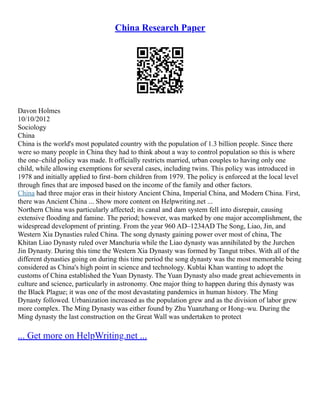 China Research Paper
Davon Holmes
10/10/2012
Sociology
China
China is the world's most populated country with the population of 1.3 billion people. Since there
were so many people in China they had to think about a way to control population so this is where
the one–child policy was made. It officially restricts married, urban couples to having only one
child, while allowing exemptions for several cases, including twins. This policy was introduced in
1978 and initially applied to first–born children from 1979. The policy is enforced at the local level
through fines that are imposed based on the income of the family and other factors.
China had three major eras in their history Ancient China, Imperial China, and Modern China. First,
there was Ancient China ... Show more content on Helpwriting.net ...
Northern China was particularly affected; its canal and dam system fell into disrepair, causing
extensive flooding and famine. The period; however, was marked by one major accomplishment, the
widespread development of printing. From the year 960 AD–1234AD The Song, Liao, Jin, and
Western Xia Dynasties ruled China. The song dynasty gaining power over most of china, The
Khitan Liao Dynasty ruled over Manchuria while the Liao dynasty was annihilated by the Jurchen
Jin Dynasty. During this time the Western Xia Dynasty was formed by Tangut tribes. With all of the
different dynasties going on during this time period the song dynasty was the most memorable being
considered as China's high point in science and technology. Kublai Khan wanting to adopt the
customs of China established the Yuan Dynasty. The Yuan Dynasty also made great achievements in
culture and science, particularly in astronomy. One major thing to happen during this dynasty was
the Black Plague; it was one of the most devastating pandemics in human history. The Ming
Dynasty followed. Urbanization increased as the population grew and as the division of labor grew
more complex. The Ming Dynasty was either found by Zhu Yuanzhang or Hong–wu. During the
Ming dynasty the last construction on the Great Wall was undertaken to protect
... Get more on HelpWriting.net ...
 