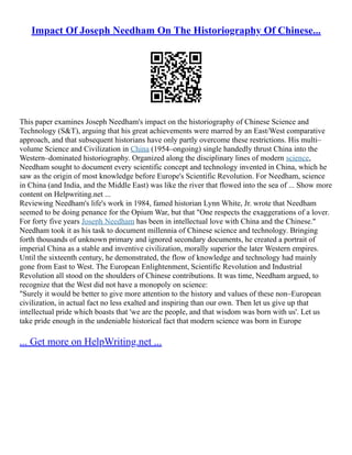 Impact Of Joseph Needham On The Historiography Of Chinese...
This paper examines Joseph Needham's impact on the historiography of Chinese Science and
Technology (S&T), arguing that his great achievements were marred by an East/West comparative
approach, and that subsequent historians have only partly overcome these restrictions. His multi–
volume Science and Civilization in China (1954–ongoing) single handedly thrust China into the
Western–dominated historiography. Organized along the disciplinary lines of modern science,
Needham sought to document every scientific concept and technology invented in China, which he
saw as the origin of most knowledge before Europe's Scientific Revolution. For Needham, science
in China (and India, and the Middle East) was like the river that flowed into the sea of ... Show more
content on Helpwriting.net ...
Reviewing Needham's life's work in 1984, famed historian Lynn White, Jr. wrote that Needham
seemed to be doing penance for the Opium War, but that "One respects the exaggerations of a lover.
For forty five years Joseph Needham has been in intellectual love with China and the Chinese."
Needham took it as his task to document millennia of Chinese science and technology. Bringing
forth thousands of unknown primary and ignored secondary documents, he created a portrait of
imperial China as a stable and inventive civilization, morally superior the later Western empires.
Until the sixteenth century, he demonstrated, the flow of knowledge and technology had mainly
gone from East to West. The European Enlightenment, Scientific Revolution and Industrial
Revolution all stood on the shoulders of Chinese contributions. It was time, Needham argued, to
recognize that the West did not have a monopoly on science:
"Surely it would be better to give more attention to the history and values of these non–European
civilization, in actual fact no less exalted and inspiring than our own. Then let us give up that
intellectual pride which boasts that 'we are the people, and that wisdom was born with us'. Let us
take pride enough in the undeniable historical fact that modern science was born in Europe
... Get more on HelpWriting.net ...
 