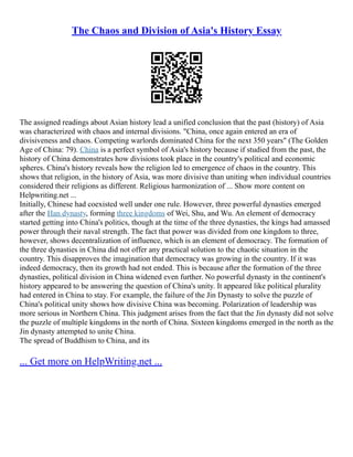 The Chaos and Division of Asia's History Essay
The assigned readings about Asian history lead a unified conclusion that the past (history) of Asia
was characterized with chaos and internal divisions. "China, once again entered an era of
divisiveness and chaos. Competing warlords dominated China for the next 350 years" (The Golden
Age of China: 79). China is a perfect symbol of Asia's history because if studied from the past, the
history of China demonstrates how divisions took place in the country's political and economic
spheres. China's history reveals how the religion led to emergence of chaos in the country. This
shows that religion, in the history of Asia, was more divisive than uniting when individual countries
considered their religions as different. Religious harmonization of ... Show more content on
Helpwriting.net ...
Initially, Chinese had coexisted well under one rule. However, three powerful dynasties emerged
after the Han dynasty, forming three kingdoms of Wei, Shu, and Wu. An element of democracy
started getting into China's politics, though at the time of the three dynasties, the kings had amassed
power through their naval strength. The fact that power was divided from one kingdom to three,
however, shows decentralization of influence, which is an element of democracy. The formation of
the three dynasties in China did not offer any practical solution to the chaotic situation in the
country. This disapproves the imagination that democracy was growing in the country. If it was
indeed democracy, then its growth had not ended. This is because after the formation of the three
dynasties, political division in China widened even further. No powerful dynasty in the continent's
history appeared to be answering the question of China's unity. It appeared like political plurality
had entered in China to stay. For example, the failure of the Jin Dynasty to solve the puzzle of
China's political unity shows how divisive China was becoming. Polarization of leadership was
more serious in Northern China. This judgment arises from the fact that the Jin dynasty did not solve
the puzzle of multiple kingdoms in the north of China. Sixteen kingdoms emerged in the north as the
Jin dynasty attempted to unite China.
The spread of Buddhism to China, and its
... Get more on HelpWriting.net ...
 
