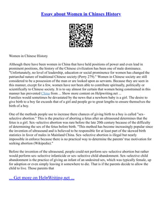 Essay about Women in Chinses History
Women in Chinese History
Although there have been women in China that have held positions of power and even lead in
prominent positions, the history of the Chinese civilization has been one of male dominance.
"Unfortunately, no level of leadership, education or social prominence for women has changed the
patriarchal nature of traditional Chinese society (Perry 279)." Women in Chinese society are still
considered to be a possession of the man or are looked upon as servants. Because they are seen in
this manner, except for a few, women have not been able to contribute spiritually, politically or
scientifically to Chinese society. It is to say almost for certain that women being constrained in this
manner has prevented China from ... Show more content on Helpwriting.net ...
Families would sometimes be devastated by the news that a newborn baby is a girl. The desire to
give birth to a boy far exceeds that of a girl and people go to great lengths to ensure themselves the
birth of a boy.
One of the methods people use to increase there chances of giving birth to a boy is called "sex–
selective abortion." This is the practice of aborting a fetus after an ultrasound determines that the
fetus is a girl. Sex–selective abortion was rare before the late 20th century because of the difficulty
of determining the sex of the fetus before birth. "This method has become increasingly popular since
the invention of ultrasound and is believed to be responsible for at least part of the skewed birth
statistics in favor of males in Mainland China. Sex–selective abortion is illegal but nearly
impossible in enforce because there is no practical way to determine the parents' true motivation for
seeking abortion (Wikipedia)."
Before the invention of the ultrasound, people could not perform sex–selective abortion but rather
would perform sex–selective infanticide or sex–selective child abandonment. Sex–selective child
abandonment is the practice of giving an infant of an undesired sex, which was typically female, up
for adoption or even simply leaving it somewhere to die. That is if the parents decide to allow the
child to live. Those parents that
... Get more on HelpWriting.net ...
 