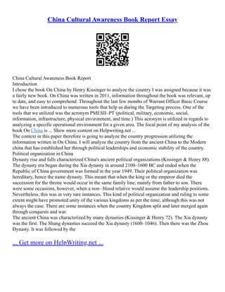 China Cultural Awareness Book Report Essay
China Cultural Awareness Book Report
Introduction
I chose the book On China by Henry Kissinger to analyze the country I was assigned because it was
a fairly new book. On China was written in 2011, information throughout the book was relevant, up
to date, and easy to comprehend. Throughout the last few months of Warrant Officer Basic Course
we have been introduced to numerous tools that help us during the Targeting process. One of the
tools that we utilized was the acronym PMESII–PT (political, military, economic, social,
information, infrastructure, physical environment, and time.) This acronym is utilized in regards to
analyzing a specific operational environment for a given area. The focal point of my analysis of the
book On China is ... Show more content on Helpwriting.net ...
The context in this paper therefore is going to analyze the country progression utilizing the
information written in On China. I will analyze the country from the ancient China to the Modern
china that has established her through political leaderships and economic stability of the country.
Political organization in China
Dynasty rise and falls characterized China's ancient political organizations (Kissinger & Henry 88).
The dynasty era began during the Xia dynasty in around 2100–1600 BC and ended when the
Republic of China government was formed in the year 1949. Their political organization was
hereditary, hence the name dynasty. This meant that when the king or the emperor died the
succession for the throne would occur in the same family line; mainly from father to son. There
were some occasions, however, when a non– blood relative would assume the leadership positions.
Nevertheless, this was in very rare instances. This kind of political organization and ruling to some
extent might have promoted unity of the various kingdoms as per the time; although this was not
always the case. There are some instances when the country Kingdom split and later merged again
through conquests and war.
The ancient China was characterized by many dynasties (Kissinger & Henry 72). The Xia dynasty
was the first. The Shang dynasties succeed the Xia dynasty (1600–1046). Then there was the Zhou
Dynasty. It was followed by the
... Get more on HelpWriting.net ...
 