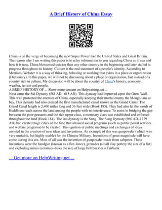 A Brief History of China Essay
China is on the verge of becoming the next Super Power like the United States and Great Britain.
The reason why I am writing this paper is to relay information to you regarding China as it was and
how it is now. China blossomed quicker than any other country in the beginning and later stalled in
progress throughout its history. Culture is the end statement of a people's identity. According to
Merriam–Webster it is a way of thinking, behaving or working that exists in a place or organization
(Dictionary). In this paper, we will not be discussing about a place or organization, but instead of a
country rich in culture. My discussion will be about the country of China's history, economy,
weather, terrain and people.
A BRIEF HISTORY OF ... Show more content on Helpwriting.net ...
Next came the Sui Dynasty (581 AD– 618 AD). This dynasty had improved upon the Great Wall.
This wall protected the enemies of China, especially keeping their mortal enemy the Mongolians at
bay. This dynasty had also created the first manufactured canal known as the Grand Canal. The
Grand Canal length is 2,400 miles long and 36 feet wide (Hook 185). They had also let the words of
Buddhism reach across the land among the people with no interference. To assist in bridging the gap
between the poor peasants and the rich upper class, a monetary class was established and enforced
throughout the land (Hook 184). The last dynasty is the Sung. The Sung Dynasty (960 AD–1279
AD) had created huge cities of the time that allowed social programs (such as public postal services
and welfare programs) to be created. This ignition of public meetings and exchanges of ideas
assisted in the creation of new ideas and inventions. An example of this was gunpowder (which was
very unstable, but highly usable) for the Chinese Military. Inventions of great magnitude will have
come during this era. Most of all was the invention of gunpowder made from saltpeter. These
inventions were the handgun (known as a fire–lance), grenades (small clay pottery the size of a fist)
and exploding mines (ceramics disks the size of large belt buckles) (Fairbank
... Get more on HelpWriting.net ...
 