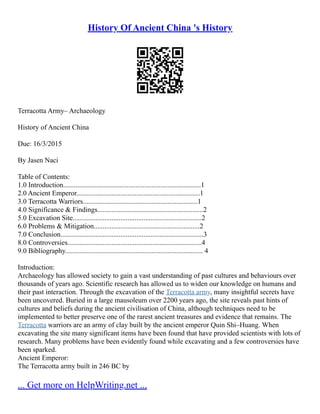 History Of Ancient China 's History
Terracotta Army– Archaeology
History of Ancient China
Due: 16/3/2015
By Jasen Naci
Table of Contents:
1.0 Introduction..............................................................................1
2.0 Ancient Emperor......................................................................1
3.0 Terracotta Warriors.................................................................1
4.0 Significance & Findings............................................................2
5.0 Excavation Site.........................................................................2
6.0 Problems & Mitigation............................................................2
7.0 Conclusion.................................................................................3
8.0 Controversies............................................................................4
9.0 Bibliography.............................................................................. 4
Introduction:
Archaeology has allowed society to gain a vast understanding of past cultures and behaviours over
thousands of years ago. Scientific research has allowed us to widen our knowledge on humans and
their past interaction. Through the excavation of the Terracotta army, many insightful secrets have
been uncovered. Buried in a large mausoleum over 2200 years ago, the site reveals past hints of
cultures and beliefs during the ancient civilisation of China, although techniques need to be
implemented to better preserve one of the rarest ancient treasures and evidence that remains. The
Terracotta warriors are an army of clay built by the ancient emperor Quin Shi–Huang. When
excavating the site many significant items have been found that have provided scientists with lots of
research. Many problems have been evidently found while excavating and a few controversies have
been sparked.
Ancient Emperor:
The Terracotta army built in 246 BC by
... Get more on HelpWriting.net ...
 