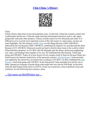 Chin China 's History
China
China's history dates back to four thousand plus years. In that time, China has created a culture rich
in philosophy and the arts. China has made amazing technological advances such as silk, paper,
gunpowder, and many other products. Chinese records reach over five thousand years back. It is
difficult to cover even the most important events of this old society in a short space, yet here are
some highlights. The first dynasty to rule China was the Shang Dynasty (1600–1046 BCE),
followed by the Xia dynasty (2200–1700 BCE), established by Emperor Yu, and after that the Zhou
Dynasty (1122–256 BCE). Historical records are hard to find for these times in the world in which
China had these dynasties. In 221 BCE, Qin Shi Huangdi took the throne, destroying neighboring
city–states, and binding China together as its own. He established the Qin Dynasty, which kept
going until 206 BCE. Today, he is best–known for his complex tomb in Xian (in the past Chang 'an),
which houses the fantastic armed force of the terracotta warriors. Qin Shi Huang 's awkward term
was toppled by the armed force of normal man Liu Bang in 207 BCE. Liu then established the Han
Dynasty, which kept going until 220 BCE. In the Han period, China extended west all the way to
India, opening an exchange of goods along what might later turn into the Silk Road. At the point
when the Han Empire broke down in 220 CE, China was tossed into a time of political worry and
confusion. For the following four centuries, many
... Get more on HelpWriting.net ...
 
