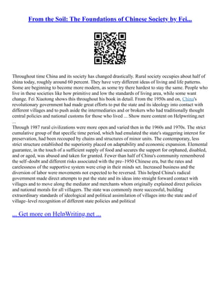 From the Soil: The Foundations of Chinese Society by Fei...
Throughout time China and its society has changed drastically. Rural society occupies about half of
china today, roughly around 60 percent. They have very different ideas of living and life patterns.
Some are beginning to become more modern, as some try there hardest to stay the same. People who
live in these societies like how primitive and low the standards of living area, while some want
change. Fei Xiaotong shows this throughout his book in detail. From the 1950s and on, China's
revolutionary government had made great efforts to put the state and its ideology into contact with
different villages and to push aside the intermediaries and or brokers who had traditionally thought
central policies and national customs for those who lived ... Show more content on Helpwriting.net
...
Through 1987 rural civilizations were more open and varied then in the 1960s and 1970s. The strict
cumulative group of that specific time period, which had emulated the state's staggering interest for
preservation, had been recouped by chains and structures of minor units. The contemporary, less
strict structure established the superiority placed on adaptability and economic expansion. Elemental
guarantee, in the touch of a sufficient supply of food and secures the support for orphaned, disabled,
and or aged, was abused and taken for granted. Fewer than half of China's community remembered
the self–doubt and different risks associated with the pre–1950 Chinese era, but the rates and
carelessness of the supportive system were crisp in their minds set. Increased business and the
diversion of labor were movements not expected to be reversed. This helped China's radical
government made direct attempts to put the state and its ideas into straight forward contact with
villages and to move along the mediator and merchants whom originally explained direct policies
and national morals for all villagers. The state was commonly more successful, building
extraordinary standards of ideological and political assimilation of villages into the state and of
village–level recognition of different state policies and political
... Get more on HelpWriting.net ...
 