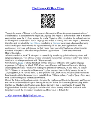 The History Of Han China
Though the people of Islamic belief are scattered throughout China, the greatest concentration of
Muslims reside in the autonomous region of Xinjiang. This region is distinctly non–Han in its ethnic
composition, since the Uyghurs account for nearly 75 percent of its population; the cultural makeup
of this region is comprised of Turkic language and beliefs in Islam (Clarke and Hayes 3). However,
the influx and growth of the Han Chinese population in Xinjiang has created a language barrier in
which the Uyghurs have become the regional minority. In the past, the Uyghurs have been
continuously oppressed and silenced by their rulers. Even today, the Uyghur are subject to unfair
treatment in respect to education and professional opportunities. ... Show more content on
Helpwriting.net ...
After the revolution, the CCP attempted to reconcile by introducing policies allowing ethnic and
religious expression. This allowed Uyghur scholars to express their versions of history and culture,
which was not always consistent with Chinese rhetoric.
Unfortunately, China is taking steps back on their allowance of Islamic and Uyghur language
expression in Xinjiang. In March 2017, China banned burqas and 'abnormal' beards in Xinjiang
claiming the action as a "crackdown on religious extremism" (Dearden, "China bans..."). In July
2017, China went back on their allowance of Uyghur language in schools by banning its use in
Xinjiang (Staff, RFA. "China Bans..."). In September 2017, the Chinese police ordered Muslims to
hand in copies of the Koran and prayer mats (Heffron, "Chinese police..."). All of these efforts have
been claimed to regulate and reduce extremism.
One of the distinguishing characteristics between the Uyghurs and Han is the language, a difference
that can be detrimental for Uyghurs looking for success within the dominating Han society. While
the Han use Mandarin, the Uyghurs use a Turkic derivative that is significantly divergent. The
Uyghurs believe that their language is central to their ethnic identity and refuse to allow it to be
forgotten beneath the pressure of Mandarin use. However, it is difficult for
... Get more on HelpWriting.net ...
 