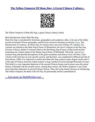 The Yellow Emperor Of Shan Jing, A Great Chinese Culture...
The Yellow Emperor in Shan Hai Jing, a great Chinese culture creator
Brief Introduction About Shan Hai Jing
Shan Hai Jing is considered by historians, geographers and academics alike, to be one of the oldest
records of ancient Chinese geography, and the most extensive literature on ancient China. The
literature has 32 volumes, of which only 18 volumes have survived. Of these 18 volumes, five
volumes are relating to the Shan Jing (Classic of Mountains), the next 8 volumes to the Hai Jing
(Classic of Seas), another 4 volumes relate to the Da Huang Jing (Classic of Big Land) and the
remaining one volume relates to the Hainei Jing (Classic of Mainland). The book, vast as it is,
contains long and detailed descriptions of the great mountains and famous rivers of China. Each
volume of the book has its own specific system, and therefore, was completed in different periods of
time (Owen, 1986). It is important to realize that Shan Hai Jing contains many zhiguai stories and it
is the type of Chinese literature which contains a huge number of stories through thousands of years.
This book is a very important depiction of the ancient Chinese history and in many cases the actual
history is blended with the created stories. Among these stories, the Yellow Emperor is one of the
most important characters in ancient Chinese history. Thus, this essay mainly focuses on introducing
The Yellow Emperor, his battle with Chi You, his personality and his contribution to
... Get more on HelpWriting.net ...
 