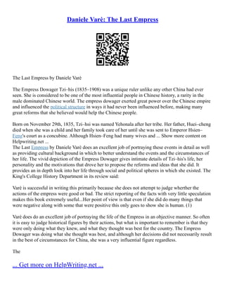 Daniele Varè: The Last Empress
The Last Empress by Daniele Varè
The Empress Dowager Tzi–his (1835–1908) was a unique ruler unlike any other China had ever
seen. She is considered to be one of the most influential people in Chinese history, a rarity in the
male dominated Chinese world. The empress dowager exerted great power over the Chinese empire
and influenced the political structure in ways it had never been influenced before, making many
great reforms that she believed would help the Chinese people.
Born on November 29th, 1835, Tzi–hsi was named Yehonala after her tribe. Her father, Huei–cheng
died when she was a child and her family took care of her until she was sent to Emperor Hsien–
Feng's court as a concubine. Although Hsien–Feng had many wives and ... Show more content on
Helpwriting.net ...
The Last Empress by Daniele Varè does an excellent job of portraying these events in detail as well
as providing cultural background in which to better understand the events and the circumstances of
her life. The vivid depiction of the Empress Dowager gives intimate details of Tzi–his's life, her
personality and the motivations that drove her to propose the reforms and ideas that she did. It
provides an in depth look into her life through social and political spheres in which she existed. The
King's College History Department in its review said:
Varè is successful in writing this primarily because she does not attempt to judge wherther the
actions of the empress were good or bad. The strict reporting of the facts with very little speculation
makes this book extremely useful...Her point of view is that even if she did do many things that
were negative along with some that were positive this only goes to show she is human. (1)
Varè does do an excellent job of portraying the life of the Empress in an objective manner. So often
it is easy to judge historical figures by their actions, but what is important to remember is that they
were only doing what they knew, and what they thought was best for the country. The Empress
Dowager was doing what she thought was best, and although her decisions did not necessarily result
in the best of circumstances for China, she was a very influential figure regardless.
The
... Get more on HelpWriting.net ...
 