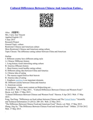Cultural Differences Between Chinese And American Eating...
Alice （程爱琴）
Mrs. Carry Ann Vincent
Applied English 132
5 June 2015
Research Project
General Topic: culture
Restricted: Chinese and American culture
More Restricted: Chinese and American eating culture
Topic Chosen: The difference eating culture between China and American
Outline
I. Different country have different eating style
A. Chinese 5000years history
1. Long history result interesting eating culture
B. America 200years history
1. Short history result healthy eating culture
II. Different eating idea between China and America
A. Chinese idea of eating
1. The masses regard food as their heaven
B. America idea of eating
1. Emphasis nutrition is an important elements
III. Different cuisine between China and America
A. American cuisine
1. Immigrant ... Show more content on Helpwriting.net ...
30 Jul 2013. Web. 17 May 2015. . "Cultural Differences Between Chinese and Western Food."
Docin. n.d. Web. 17 May 2015. .
"Cultural Differences Between Chinese and Western Food." Haosou. 8 Apr 2013. Web. 17 May
2015. .
Feng, XueYang. "Differences on food culture between Chinese and The United States." Scientific
and Technical Information 23 (2012): 200–201. Web. 22 May 2015. .
"The Difference Between Chinese Food and American Food." Docin. n.d. Web. 17 May 2015. .
Zhang, Jing Jie. "The Difference Between Chinese Food and American Food " 360doc. 25 Feb 2012.
Web. 17 May 2015.
.
 