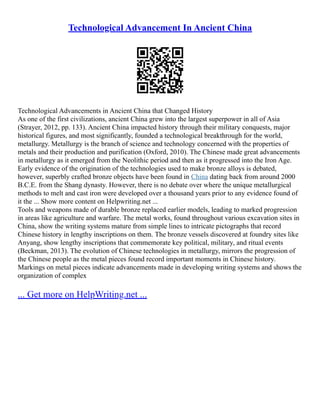 Technological Advancement In Ancient China
Technological Advancements in Ancient China that Changed History
As one of the first civilizations, ancient China grew into the largest superpower in all of Asia
(Strayer, 2012, pp. 133). Ancient China impacted history through their military conquests, major
historical figures, and most significantly, founded a technological breakthrough for the world,
metallurgy. Metallurgy is the branch of science and technology concerned with the properties of
metals and their production and purification (Oxford, 2010). The Chinese made great advancements
in metallurgy as it emerged from the Neolithic period and then as it progressed into the Iron Age.
Early evidence of the origination of the technologies used to make bronze alloys is debated,
however, superbly crafted bronze objects have been found in China dating back from around 2000
B.C.E. from the Shang dynasty. However, there is no debate over where the unique metallurgical
methods to melt and cast iron were developed over a thousand years prior to any evidence found of
it the ... Show more content on Helpwriting.net ...
Tools and weapons made of durable bronze replaced earlier models, leading to marked progression
in areas like agriculture and warfare. The metal works, found throughout various excavation sites in
China, show the writing systems mature from simple lines to intricate pictographs that record
Chinese history in lengthy inscriptions on them. The bronze vessels discovered at foundry sites like
Anyang, show lengthy inscriptions that commemorate key political, military, and ritual events
(Beckman, 2013). The evolution of Chinese technologies in metallurgy, mirrors the progression of
the Chinese people as the metal pieces found record important moments in Chinese history.
Markings on metal pieces indicate advancements made in developing writing systems and shows the
organization of complex
... Get more on HelpWriting.net ...
 