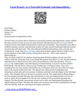 Great Dynasty As A Powerful Economic And Imperialistic...
Josh Turner
Professor Mayes
History 110
4/9/2015
Great dynasties in Imperialistic China
Ancient China was always able to flourish as a powerful economic and imperialistic country. Behind
this great amount of early success were great dynasties that played great roles in China's history.
China has always been highly influenced by its great ancient dynasties. These dynasties were able to
establish monetary systems, road and canal systems for trade, and also build great elaborate historic
structures that still stand today. They also influenced different philosophies such as Taoism and
Confucianism. In the long history of China, many great dynasties appear that have helped a lot to
the development of the whole country. Among them, there are ... Show more content on
Helpwriting.net ...
They also built a tomb for the emperor containing giant detailed sculptures of each one of his
soldiers called the Terracotta Army. Even though this dynasty only lasted 15 years, the Qin's hold an
important part in Chinese history and it shows great influence on the later dynasties. The Han
dynasty was another highly successful dynasty in Chinese history it covered over four centuries
from 206 BC–220 AD and it is known as the "Golden Age" in Chinese history. They were
considered this for many reasons; they had the city of Chang'an which was one of the two largest
cities in the ancient world at this time. The dynasty had a large growth in population and
urbanization which allowed for an increase of industry and trade which developed on the Silk Road
routes. This ultimately led to an increase in economic growth. This empire had Liu Bang ruling as
the first emperor but under him they had a bureaucracy so they also implemented a civil service
exam to ensure the best people fit for the job were working in the government and under the
emperor. The Han dynasty's government system was in some way implemented throughout the
imperial history of China. The Hans also improved iron amour and swords by making them stronger
and more flexible. With new and improved weapons and tactics
... Get more on HelpWriting.net ...
 