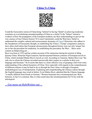 China Vs China
Could the Eurocentric notion of China being "inferior"or having "failed" at achieving modernity
constitute an overwhelming misunderstanding of China as a whole? Is the "failure" narrative
evidence of how the propagators of the European academy use their understandings to pervert the
very essence of true Chinese history? If it wasn't intentional, could the West have 'failed' to
understand the complex cultural and socioeconomic dynamics of China? Historians who adhere to
the foundations of Eurocentric thought, in establishing the 'China v. Europe' comparative analysis,
have often cited claims that European advancements throughout history were not only 'unique' but
are in fact the precedent for modernity. In establishing this precedent, the West ... Show more
content on Helpwriting.net ...
Ricci was born in 1552 and has written accounts of his immersion during his mission in Ming
dynasty China. Historian Nigel Cameron, had documented thirteen centuries of European travels to
China, which included Matteo Ricci's travels as well. According to Cameron, Matteo Ricci was "the
only one to whom the Chinese accorded unreservedly their respect as a scholar in their own
language and literature." So It seems that there is a more effective way of grasping a full if not some
understanding of the cultural dynamics of China. Now especially with regards to the comprehension
of different cultures it may be hard to do so through the Euro–lense or through a European
methodological way of interpretation. Explaining and comprehending the Chinese culture through
the English language may result in failure. Even Matteo Ricci, admitted that the Chinese language
"is totally different from Greek or German." Western historians have misinterpreted non–West
histories, in fact it is common. But, to what extent does this misinterpretation lie? It lies with the
teleological
... Get more on HelpWriting.net ...
 