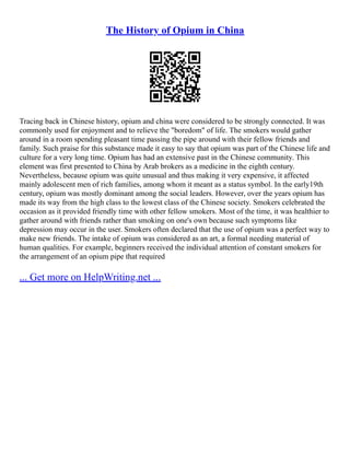 The History of Opium in China
Tracing back in Chinese history, opium and china were considered to be strongly connected. It was
commonly used for enjoyment and to relieve the "boredom" of life. The smokers would gather
around in a room spending pleasant time passing the pipe around with their fellow friends and
family. Such praise for this substance made it easy to say that opium was part of the Chinese life and
culture for a very long time. Opium has had an extensive past in the Chinese community. This
element was first presented to China by Arab brokers as a medicine in the eighth century.
Nevertheless, because opium was quite unusual and thus making it very expensive, it affected
mainly adolescent men of rich families, among whom it meant as a status symbol. In the early19th
century, opium was mostly dominant among the social leaders. However, over the years opium has
made its way from the high class to the lowest class of the Chinese society. Smokers celebrated the
occasion as it provided friendly time with other fellow smokers. Most of the time, it was healthier to
gather around with friends rather than smoking on one's own because such symptoms like
depression may occur in the user. Smokers often declared that the use of opium was a perfect way to
make new friends. The intake of opium was considered as an art, a formal needing material of
human qualities. For example, beginners received the individual attention of constant smokers for
the arrangement of an opium pipe that required
... Get more on HelpWriting.net ...
 