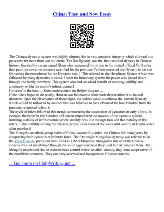 China: Then and Now Essay
The Chinese dynastic system was highly admired for its vast structural integrity which allowed it to
persevere for more than two millennia. The Xia Dynasty was the first recorded dynasty in Chinese
history, founded by a man named Shun who renounced his throne to his trusted official Yu. Rather
than pass the power to someone qualified for the position, Yu then entrusted the Dynasty to his son
Qi, setting the precedence for the Dynastic rule. 1 This ushered in the Hereditary System which was
followed by many dynasties to come. Under the hereditary system the power was passed down
through the family members. This system also had an added benefit of ensuring stability and
continuity within the nation's infrastructure.2
However in the later ... Show more content on Helpwriting.net ...
If the rulers began to do poorly, Heaven was believed to show their depreciation with natural
disasters. Upon the observation of these signs, the nobles would overthrow the current Dynasty
which would be followed by another that was believed to have obtained the lost Mandate from the
previous tyrannical rulers. 6
The cycle of rulers followed this trend, summarizing the succession of dynasties in early China. In
essence, the belief in the Mandate of Heaven empowered the success of the dynastic system,
instilling stability of infrastructure where stability was lost through riots and the inability of the
rulers.7 This stability among the Chinese people even allowed the successful control of China under
alien peoples.8
The Mongols, an ethnic group north of China, successfully ruled the Chinese for many years by
conquering their dynasties with brute force. The first major Mongolian dynasty was referred to as
the Yuan Dynasty, prevalent from 1264 to 1368.9 However, Mongolian rule over the Chinese
citizens was not maintained through the same aggressiveness they used to first conquer them. The
Mongols understood that in order to have control within an alien country, they must adopt some of
the established customs. They not only accepted and incorporated Chinese customs
... Get more on HelpWriting.net ...
 