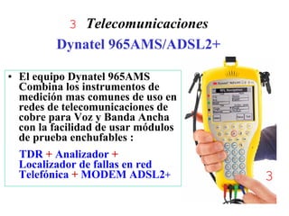 3 Telecomunicaciones
         Dynatel 965AMS/ADSL2+

• El equipo Dynatel 965AMS
  Combina los instrumentos de
  medición mas comunes de uso en
  redes de telecomunicaciones de
  cobre para Voz y Banda Ancha
  con la facilidad de usar módulos
  de prueba enchufables :
  TDR + Analizador +
  Localizador de fallas en red
  Telefónica + MODEM ADSL2+          3
                                     1
 
