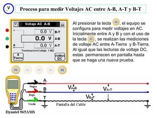 Proceso para medir Voltajes AC entre A-B, A-T y B-T

                      Al presionar la tecla     , el equipo se
                      configura para medir voltajes en AC.
                      Inicialmente entre A y B y con el uso de
                      la tecla    , se realizan las mediciones
                      de voltaje AC entre A-Tierra y B-Tierra.
                      Al igual que las lecturas de voltaje DC,
                      estas permanecen en pantalla hasta
                      que se haga una nueva prueba.




                                                         15
 