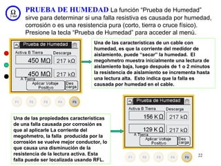 PRUEBA DE HUMEDAD La función “Prueba de Humedad”
    sirve para determinar si una falla resistiva es causada por humedad,
    corrosión o es una resistencia pura (corto, tierra o cruce físico).
    Presione la tecla “Prueba de Humedad” para acceder al menú.
                                 Una de las características de un cable con
                                 humedad, es que la corriente del medidor de
                                 aislamiento, puede “secar” la humedad. El
                                 megohmetro muestra inicialmente una lectura de
                                 aislamiento baja, luego después de 1 o 2 minutos
                                 la resistencia de aislamiento se incrementa hasta
                                 una lectura alta. Esto indica que la falla es
                                 causada por humedad en el cable.




Una de las propiedades características
de una falla causada por corrosión es
que al aplicarle La corriente del
megohmetro, la falla producida por la
corrosión se vuelve mejor conductor, lo
que causa una disminución de la
resistencia de la lectura activa. Esta                                       22
falla puede ser localizada usando RFL.
 