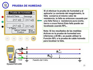 PRUEBA DE HUMEDAD
                    Si al efectuar la prueba de humedad y al
                    aplicarle La corriente del megohmetro, la
                    falla conserva el mismo valor de
                    resistencia, la falla es entonces causada por
                    una falla física o resistencia pura (corto,
                    tierra o cruce físico) Esta falla puede ser
                    localizada usando RFL..

                    Nota: Si los resultados de las medidas
                    Activas en la prueba de humedad son
                    inferiores a 20 MΩ, se puede utilizar la
                    Función RFL o la prueba de cable húmedo
                    para localizar la falla.




                                                            23
 
