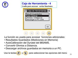 Caja de Herramienta - 4
                Usada para accesar varias funciones




La función es usada para accesar funciones adicionales:
• Resultados Guardados (Mediciones en Memoria)
• AutoCalibración del Dynatel del 965AMS.
• Convertir Ohmios a Distancia.
• Descargar archivos guardados en memoria a un PC.
Use la teclas   y      para seleccionar las opciones del menú
                                                                24
 