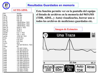 Resultados Guardados en memoria
AUTO-ADSL    Esta función permite ver en la pantalla del equipo
             el listado de archivos en la memoria del 965AMS
             (TDR, ADSL, y Auto) visualizarlos, borrar uno o
             todos los archivos de mediciones guardadas etc.

                             Imagen de Ecómetro




                                                          25
 