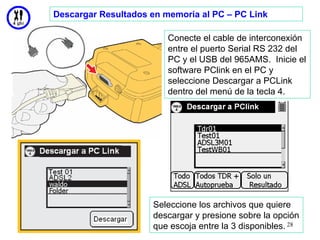Descargar Resultados en memoria al PC – PC Link

                         Conecte el cable de interconexión
                         entre el puerto Serial RS 232 del
                         PC y el USB del 965AMS. Inicie el
                         software PClink en el PC y
                         seleccione Descargar a PCLink
                         dentro del menú de la tecla 4.




                     Seleccione los archivos que quiere
                     descargar y presione sobre la opción
                     que escoja entre la 3 disponibles. 28
 