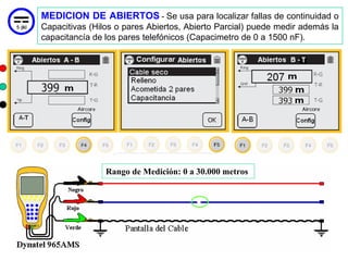 MEDICION DE ABIERTOS - Se usa para localizar fallas de continuidad o
Capacitivas (Hilos o pares Abiertos, Abierto Parcial) puede medir además la
capacitancía de los pares telefónicos (Capacimetro de 0 a 1500 nF).




                Rango de Medición: 0 a 30.000 metros




                                                                    29
 