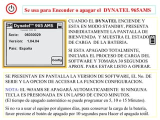 Se usa para Encender o apagar el DYNATEL 965AMS
                                   CUANDO EL DYNATEL ENCIENDE Y
                                   ESTA EN MODO STANDBY, PRESENTA
                                   INMEDIATAMENTE LA PANTALLA DE
                                   BIENVENIDA Y MUESTRA EL ESTADO
                                   DE CARGA DE LA BATERIA.
                                   SI ESTA APAGADO TOTALMENTE,
                                   INICIARA EL PROCESO DE CARGA DEL
                                   SOFTWARE Y TOMARA 30 SEGUNDOS
                                   APROX. PARA ESTAR LISTO A OPERAR.

SE PRESENTAN EN PANTALLA LA VERSION DE SOFTWARE, EL No. DE
SERIE Y LA OPCION DE ACCESAR LA FUNCION CONFIGURACION.
NOTA: EL 965AMS SE APAGARÁ AUTOMATICAMENTE SI NINGUNA
TECLA ES PRESIONADA EN UN LAPSO DE CINCO MINUTOS.
(El tiempo de apagado automático se puede programar en 5, 10 o 15 Minutos).
Si no va a usar el equipo por algunos días, para conservar la carga de la batería,
                                                                                 3
favor presione el botón de apagado por 10 segundos para Hacer el apagado total.
 