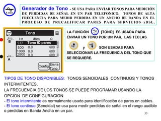 Generador de Tono    - SE USA PARA ENVIAR TONOS PARA MEDICIÓN
         DE PERDIDAS DE SEÑAL EN UN PAR TELEFONICO. TONOS DE ALTA
         FRECUENCIA PARA MEDIR PERDIDA EN UN ANCHO DE BANDA EN EL
         PROCESO DE PRECALIFICAR PARES PARA SERVICIOS xDSL.

                                  LA FUNCIÓN      [TONO] ES USADA PARA
                                  ENVIAR UN TONO POR UN PAR, LAS TECLAS

                                         y      SON USADAS PARA
                                  SELECCIONAR LA FRECUENCIA DEL TONO QUE
                                  SE REQUIERE.




TIPOS DE TONO DISPONIBLES: TONOS SENOIDALES CONTINUOS Y TONOS
INTERMITENTES.
LA FRECUENCIA DE LOS TONOS SE PUEDE PROGRAMAR USANDO LA
OPCION DE CONFIGURACION
- El tono intermitente es normalmente usado para identificación de pares en cables.
- El tono continuo (Senoidal) se usa para medir perdidas de señal en el rango audible
o perdidas en Banda Ancha en un par.
                                                                              33
 