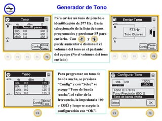 Generador de Tono
Para enviar un tono de prueba o
identificación de 577 Hz . Basta
seleccionarlo de la lista de tonos
programados y presionar F5 para
enviarlo. Con           y
puede aumentar o disminuir el
volumen del tono en el parlante
del equipo (No el volumen del tono
enviado)


  Para programar un tono de
  banda ancha, se presiona
  “Config” y con “Selec” se
  escoge “Tono de banda
  Ancha”, el valor de la
  frecuencia, la impedancia 100
  o 135Ω y luego se acepta la
  configuración con “OK”.
                                     34
 
