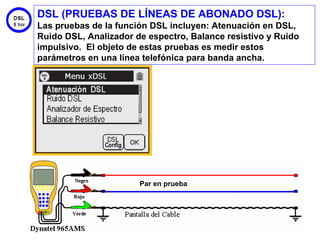 DSL (PRUEBAS DE LÍNEAS DE ABONADO DSL):
Las pruebas de la función DSL incluyen: Atenuación en DSL,
Ruido DSL, Analizador de espectro, Balance resistivo y Ruido
impulsivo. El objeto de estas pruebas es medir estos
parámetros en una línea telefónica para banda ancha.




                       Par en prueba




                                                         43
 