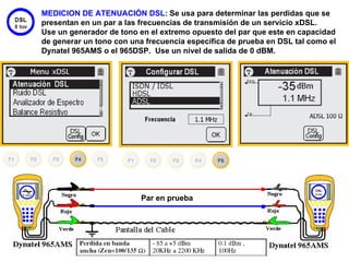 MEDICION DE ATENUACIÓN DSL: Se usa para determinar las perdidas que se
presentan en un par a las frecuencias de transmisión de un servicio xDSL.
Use un generador de tono en el extremo opuesto del par que este en capacidad
de generar un tono con una frecuencia específica de prueba en DSL tal como el
Dynatel 965AMS o el 965DSP. Use un nivel de salida de 0 dBM.




                          Par en prueba




                                                                      44
 