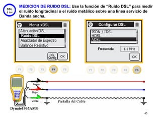 MEDICION DE RUIDO DSL: Use la función de “Ruido DSL” para medir
el ruido longitudinal o el ruido metálico sobre una línea servicio de
Banda ancha.




                                                                45
 