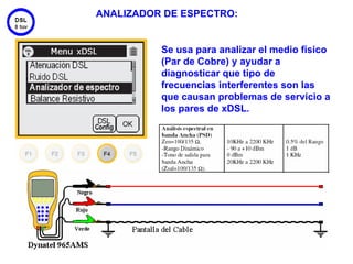 ANALIZADOR DE ESPECTRO:


          Se usa para analizar el medio físico
          (Par de Cobre) y ayudar a
          diagnosticar que tipo de
          frecuencias interferentes son las
          que causan problemas de servicio a
          los pares de xDSL.




                                           47
 
