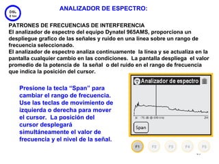 ANALIZADOR DE ESPECTRO:

PATRONES DE FRECUENCIAS DE INTERFERENCIA
El analizador de espectro del equipo Dynatel 965AMS, proporciona un
despliegue grafico de las señales y ruido en una línea sobre un rango de
frecuencia seleccionado.
El analizador de espectro analiza continuamente la línea y se actualiza en la
pantalla cualquier cambio en las condiciones. La pantalla despliega el valor
promedio de la potencia de la señal o del ruido en el rango de frecuencia
que indica la posición del cursor.


    Presione la tecla “Span” para
    cambiar el rango de frecuencia.
    Use las teclas de movimiento de
    izquierda o derecha para mover
    el cursor. La posición del
    cursor desplegará
    simultáneamente el valor de
    frecuencia y el nivel de la señal.

                                                                        49
 