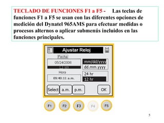 TECLADO DE FUNCIONES F1 a F5 - Las teclas de
funciones F1 a F5 se usan con las diferentes opciones de
medición del Dynatel 965AMS para efectuar medidas o
procesos alternos o aplicar submenús incluidos en las
funciones principales.




                                                           5
 
