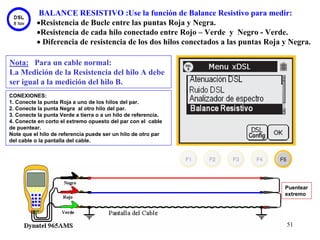 BALANCE RESISTIVO :Use la función de Balance Resistivo para medir:
           •Resistencia de Bucle entre las puntas Roja y Negra.
           •Resistencia de cada hilo conectado entre Rojo – Verde y Negro - Verde.
           • Diferencia de resistencia de los dos hilos conectados a las puntas Roja y Negra.

Nota: Para un cable normal:
La Medición de la Resistencia del hilo A debe
ser igual a la medición del hilo B.
CONEXIONES:
1. Conecte la punta Roja a uno de los hilos del par.
2. Conecte la punta Negra al otro hilo del par.
3. Conecte la punta Verde a tierra o a un hilo de referencia.
4. Conecte en corto el extremo opuesto del par con el cable
de puentear.
Note que el hilo de referencia puede ser un hilo de otro par
del cable o la pantalla del cable.




                                                                                     Puentear
                                                                                     extremo




                                                                                     51
 