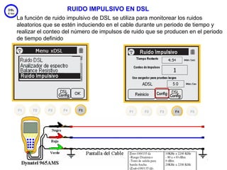 RUIDO IMPULSIVO EN DSL
La función de ruido impulsivo de DSL se utiliza para monitorear los ruidos
aleatorios que se estén induciendo en el cable durante un periodo de tiempo y
realizar el conteo del número de impulsos de ruido que se producen en el periodo
de tiempo definido




                                                                        53
 