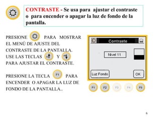 CONTRASTE - Se usa para ajustar el contraste
       o para encender o apagar la luz de fondo de la
       pantalla.

PRESIONE       PARA MOSTRAR
EL MENÚ DE AJUSTE DEL
CONTRASTE DE LA PANTALLA.
USE LAS TECLAS      Y
PARA AJUSTAR EL CONTRASTE.

PRESIONE LA TECLA      PARA
ENCENDER O APAGAR LA LUZ DE
FONDO DE LA PANTALLA..




                                                        6
 
