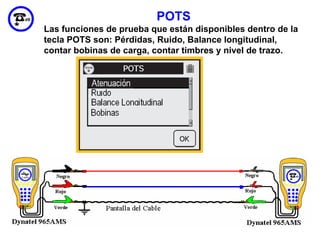 POTS
Las funciones de prueba que están disponibles dentro de la
tecla POTS son: Pérdidas, Ruido, Balance longitudinal,
contar bobinas de carga, contar timbres y nivel de trazo.




                                                       65
 