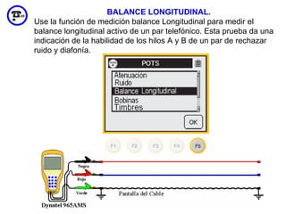 BALANCE LONGITUDINAL.
Use la función de medición balance Longitudinal para medir el
balance longitudinal activo de un par telefónico. Esta prueba da una
indicación de la habilidad de los hilos A y B de un par de rechazar
ruido y diafonía.




                                                               70
 