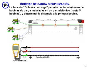 BOBINAS DE CARGA O PUPINIZACIÓN.
La función “Bobinas de carga” permite contar el número de
bobinas de carga instaladas en un par telefónico (hasta 5
bobinas), y determinar la distancia a la primera bobina.




                                                            72
 