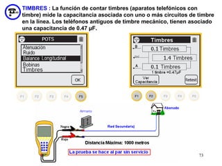 TIMBRES : La función de contar timbres (aparatos telefónicos con
timbre) mide la capacitancia asociada con uno o más circuitos de timbre
en la línea. Los teléfonos antiguos de timbre mecánico, tienen asociado
una capacitancia de 0.47 µF.




                                                                 73
 