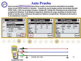 Auto Prueba
Use la prueba POTS Inactivo para llevar a cabo una secuencia automática de pruebas
sobre un par POTS inactivo o vacante. Cuando se usa el equipo auxiliar de pruebas Dynatel
FEDII 1342 o 1343, las pruebas incluyen: Voltaje DC, Voltaje AC, Resistencia de aislamiento,
Longitud de Abiertos, % de Balance capacitivo, bobinas de carga, perdidas en banda vocal,
Ruido en banda vocal, Influencia de potencia, Balance Longitudinal, Resistencia de bucle y
% de desbalance resistivo.




                                                                                     74
 