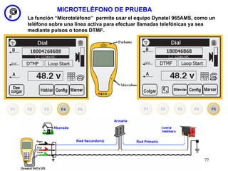 MICROTELÉFONO DE PRUEBA
La función “Microteléfono” permite usar el equipo Dynatel 965AMS, como un
teléfono sobre una línea activa para efectuar llamadas telefónicas ya sea
mediante pulsos o tonos DTMF.




                                                                    77
 