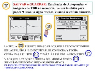 SALVAR o GUARDAR: Resultados de Autoprueba e
      imágenes de TDR en memoria. Se usa también para
      poner ‘Guión’ o signo ‘menos’ cuando se editan números.




LA TECLA       PERMITE GUARDAR LOS RESULTADOS OBTENIDOS
EN LAS PRUEBAS E IDENTIFICARLOS CON HORA Y FECHA:
OPERA PARA EL TDR         Y PARA LA PRUEBA AUTOMATICA
Y LOS RESULTADOS DE PRUEBA DEL MODEM ADSL2+              .
SIRVE TAMBIEN COMO GUION O SIGNO MENOS.
EJ: ESPACIO ENTRE NUMEROS TELEFONICOS O ENTRAR VALOR NEGATIVO DE
                                                              8
TEMPERATURA DEL CABLE.
 